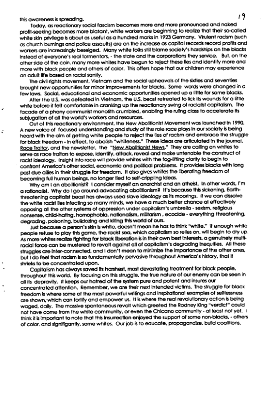 this Qwareness s spreading. " Today. as reactionary sockal loscism becomes mare and more pronounced and naked profitseeking becomes more biian!, while workers are beginning fo realze fhat the so-cated ‘while skin piviege i about as useful Gs @ hundred maks in 1923 Germany. Viulent rockm fsuch 03 church burmings and polce assaults cre on the increase as capital records record profis ond ‘workers are increaingly beseiged. Many white foiks il blame sociefy’s Rardships on the blacts istead of everyone’s 16ai formentors, - ne siate and the corporafions they senvice. But, on the ‘other sde of the coin. many more whiles have begun fo refect fhese lies and idenilfy more and. more wilh block people ond ofhers of color. This offers hope fha our chicren may experience ‘on adui ffe based on rocil saniy. The civi dghts movement, Vietnam and e sociol upheavas of tha sdies and seventies ‘brought new oppartunilies for minor improvements o DIocks. Some words were changed in G. fewlaws. Social, ecucalional and economic opportunities opened up a il for some blacks. Afte the U.. wos defeated in Vieinom, he U.S. beas! refreated f0 ick ifs wounds for o ifle whie betore i fell comlorable in cranking up the reactionary swing of racialst copliaism. e facade of 6 phony communit monolth Crumbled, enabiing fhe ring class 1o occelerate M subjugation of all ine word’s workers and resources. ‘Out of ths reactonaty envionment. iho New Abolioris! Movement was launched in 1990, A new volce of focused understanding and siudy of the roie face plays in ou sociely s being heard with the aim of gefting white peopie 1o reject the lles of rockm and emtxace Ihe siuggle for black freedom - n effect, o Gbolsh *whileness.” These ideas are arfculated in the jouml, Rage Irailor ond fhe newsiefter. the “New Abollions! News." They are coling on whiles fo serve o race ailor 1o expose, idently. alfack. reveal and make untenable ihe consiuct of racitideology. Insght into race wil provide whiles wih fhe fog-iting ciarty 1o begin fo ‘confront America’s ofher sockal, economic and polical problems. f provides blacks with long ‘past due alllesin the struggle for reedom. 1 also gives whites the Iberating freedom of ‘becoming fu human beings. no longer fied 1o self-cApping eas. ‘Wny am | an abollonisfd | consider myseif an anachist and an afhest. n ofher words. @ rofionaisl. Why do | go around advocating abolfionkm? If’s becausa this sckening. Earth- threotening capliais! beast nas aways used siave ideology as s moorings. ff we can dssove. 1he white rac! bes infecting o many minds, we have a much befter chance af effectively ‘opposing ol he other systerms of oppression under capilalsm’s umbrela - sexsm. religious degrocing, posoning. buldozing and King ths word of ous. Just because a person’s kin s white, doesn’l mean he has fo think “while.” If @nough white peopie refuse to iy this game, the rCt s00. which caplaism 50 rakes on, wl Bogin 10 G p. As more whitesreaize ighting for block Boerafion i i thek own best inferests, @ genuinely multh facial force can be mustered 1o revol agains! o of coplioism’s degrading inequlties. Allhese. siruggies are inter-connected, ond | don’t mean fo minimize the importonce of the ofher ones. ut dofee! ihat rackm k so fundamentally pervasive fhroughout America’s history. tha It ot 10 be concentrated upon. ‘Capitalsm has aways saved s harshest, most devastafing reatment for black peaple. fhvoughout fhs worid. By focusing on Ihs siruggle. the frue naiure of ou enemy can be seen in allis deproviy. It keeps our hatied of the syslem pure and pofent and insures our concentrated affenton. Remember, we are ihek nex! intended victms. The siuggle for block Iroedom is where some of the most powerful wrilings and inspirafional examples of sellessness. ‘ot shown, which con fortfy Gna empower us. f s whee fhe real revolufionry acfion s beng waged, daly. The massive sponianeous revol which greeted fha Rodney King *verdic!” coud nof have come from he white Communily. or even he Chicano commanily - of 16Gs! not yet. | Ininkit s mporiant to nofe fhat this Insurecion enjoyed he suppor of some non-blocis, - oihers of color, and signifigantly. some whites. Ourjob i 1o eaucate, propogondze. buld coaiiors.